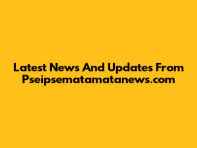 Latest News And Updates From Pseipsematamatanews.com