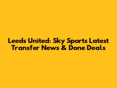 Leeds United: Sky Sports' Latest Transfer News & Done Deals