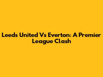 Leeds United Vs Everton: A Premier League Clash
