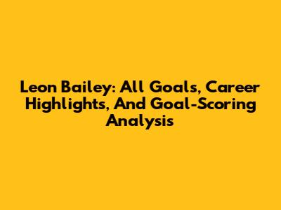 Leon Bailey: All Goals, Career Highlights, And Goal-Scoring Analysis