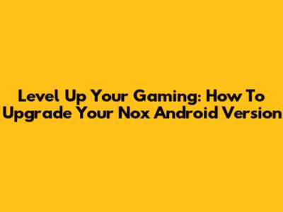Level Up Your Gaming: How To Upgrade Your Nox Android Version