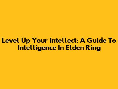 Level Up Your Intellect: A Guide To Intelligence In Elden Ring