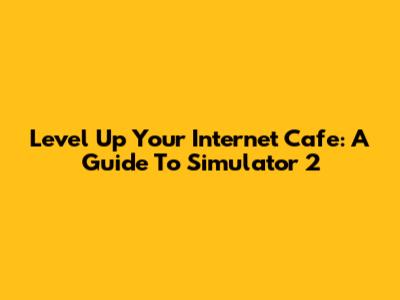 Level Up Your Internet Cafe: A Guide To Simulator 2