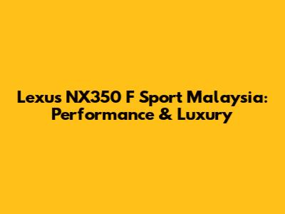 Lexus NX350 F Sport Malaysia: Performance & Luxury