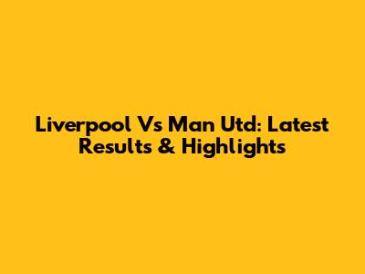 Liverpool Vs Man Utd: Latest Results & Highlights