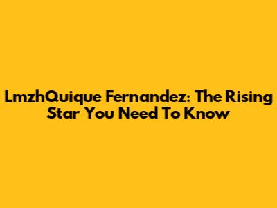 LmzhQuique Fernandez: The Rising Star You Need To Know