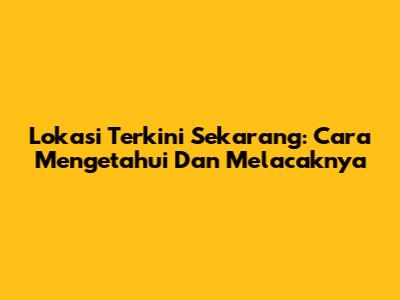 Lokasi Terkini Sekarang: Cara Mengetahui Dan Melacaknya