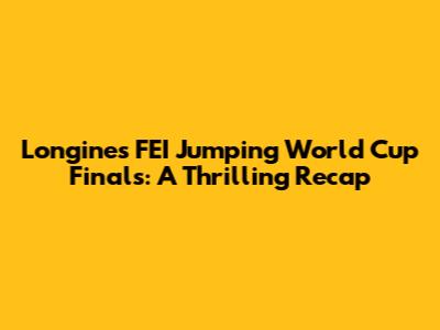 Longines FEI Jumping World Cup Finals: A Thrilling Recap