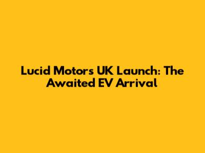 Lucid Motors UK Launch: The Awaited EV Arrival