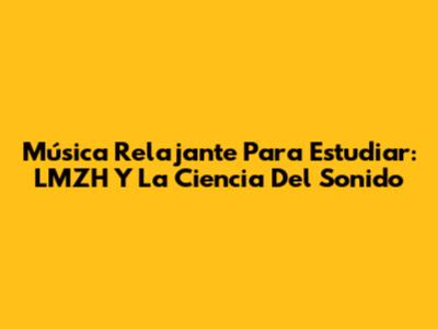 Música Relajante Para Estudiar: LMZH Y La Ciencia Del Sonido