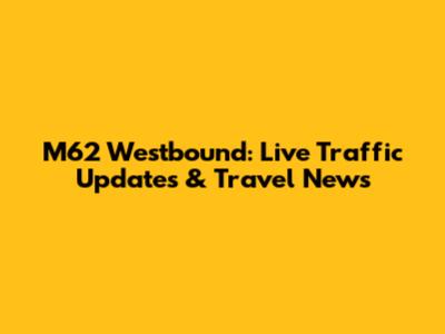 M62 Westbound: Live Traffic Updates & Travel News