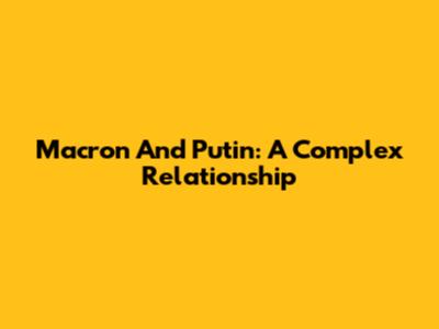 Macron And Putin: A Complex Relationship