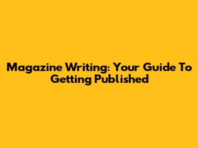Magazine Writing: Your Guide To Getting Published