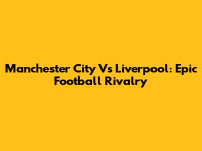 Manchester City Vs Liverpool: Epic Football Rivalry