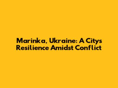 Marinka, Ukraine: A City's Resilience Amidst Conflict
