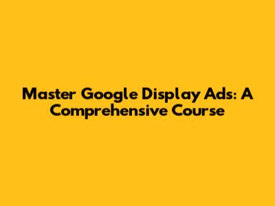 Master Google Display Ads: A Comprehensive Course