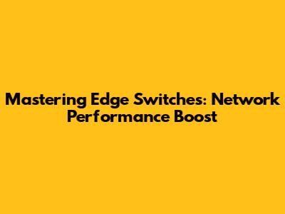 Mastering Edge Switches: Network Performance Boost
