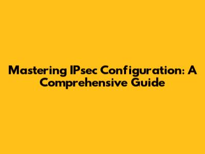 Mastering IPsec Configuration: A Comprehensive Guide