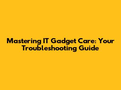 Mastering IT Gadget Care: Your Troubleshooting Guide