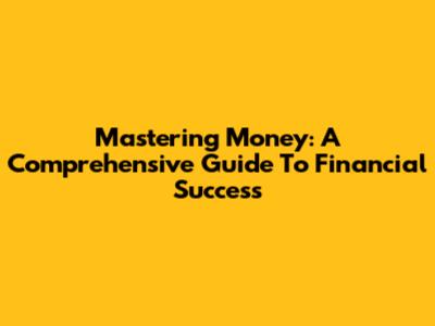 Mastering Money: A Comprehensive Guide To Financial Success