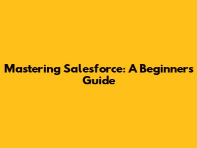 Mastering Salesforce: A Beginner's Guide