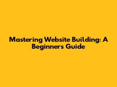 Mastering Website Building: A Beginner's Guide