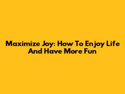 Maximize Joy: How To Enjoy Life And Have More Fun