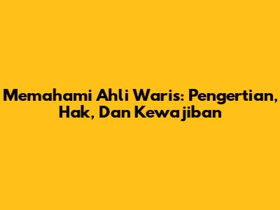 Memahami Ahli Waris: Pengertian, Hak, Dan Kewajiban