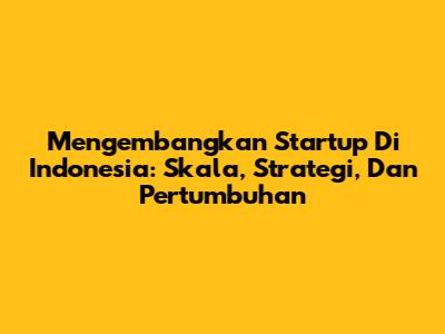 Mengembangkan Startup Di Indonesia: Skala, Strategi, Dan Pertumbuhan