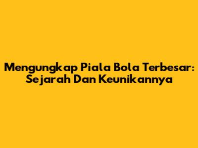 Mengungkap Piala Bola Terbesar: Sejarah Dan Keunikannya