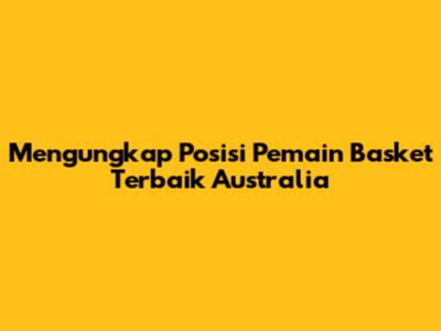 Mengungkap Posisi Pemain Basket Terbaik Australia