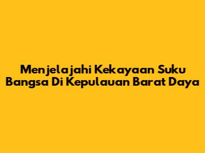 Menjelajahi Kekayaan Suku Bangsa Di Kepulauan Barat Daya