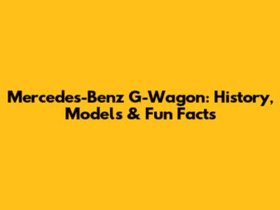 Mercedes-Benz G-Wagon: History, Models & Fun Facts