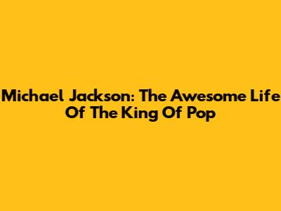 Michael Jackson: The Awesome Life Of The King Of Pop