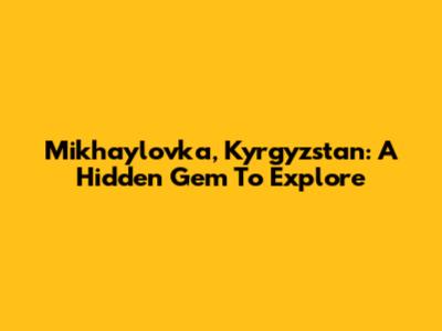 Mikhaylovka, Kyrgyzstan: A Hidden Gem To Explore