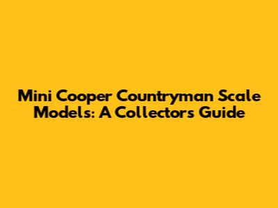 Mini Cooper Countryman Scale Models: A Collector's Guide
