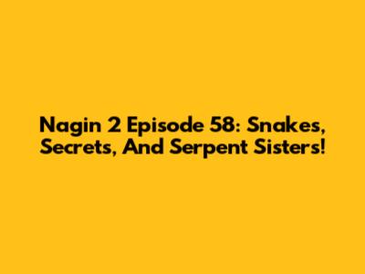 Nagin 2 Episode 58: Snakes, Secrets, And Serpent Sisters!