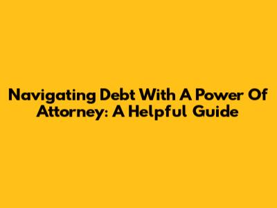 Navigating Debt With A Power Of Attorney: A Helpful Guide