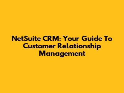 NetSuite CRM: Your Guide To Customer Relationship Management