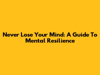 Never Lose Your Mind: A Guide To Mental Resilience