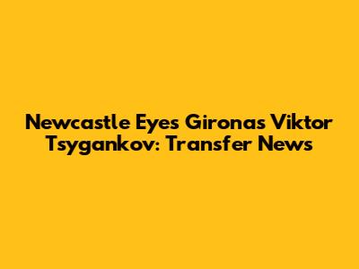 Newcastle Eyes Girona's Viktor Tsygankov: Transfer News