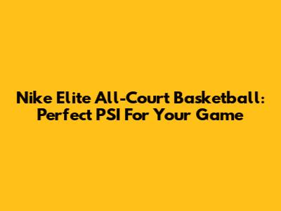 Nike Elite All-Court Basketball: Perfect PSI For Your Game