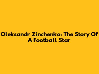Oleksandr Zinchenko: The Story Of A Football Star