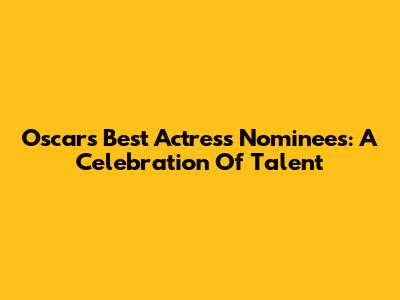 Oscar's Best Actress Nominees: A Celebration Of Talent