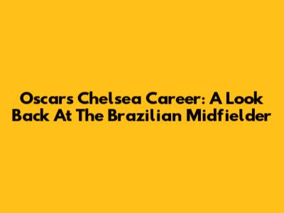 Oscar's Chelsea Career: A Look Back At The Brazilian Midfielder