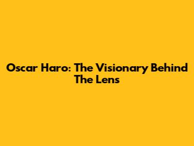 Oscar Haro: The Visionary Behind The Lens
