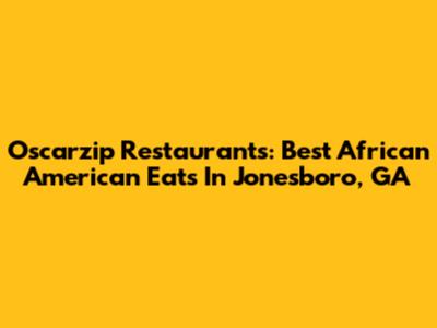 Oscarzip Restaurants: Best African American Eats In Jonesboro, GA