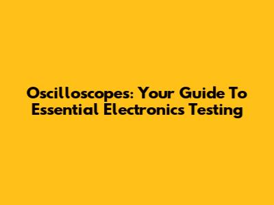 Oscilloscopes: Your Guide To Essential Electronics Testing