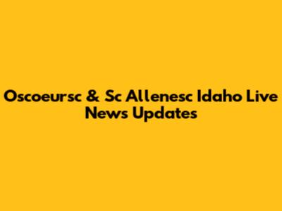Oscoeursc & Sc Allenesc Idaho Live News Updates
