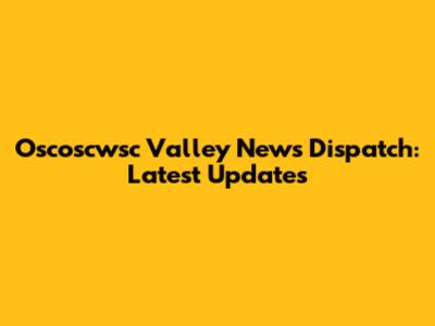 Oscoscwsc Valley News Dispatch: Latest Updates